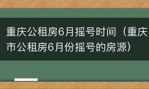 重庆公租房6月摇号时间（重庆市公租房6月份摇号的房源）