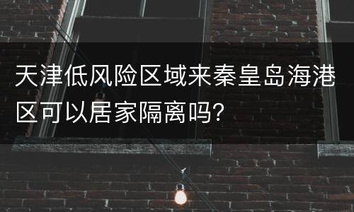 天津低风险区域来秦皇岛海港区可以居家隔离吗？