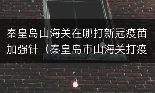 秦皇岛山海关在哪打新冠疫苗加强针（秦皇岛市山海关打疫苗地方）