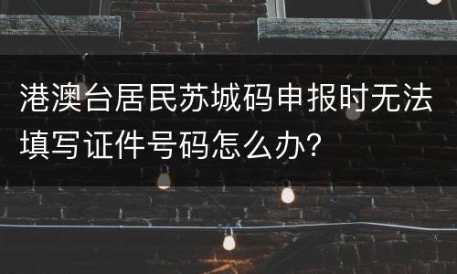 港澳台居民苏城码申报时无法填写证件号码怎么办？