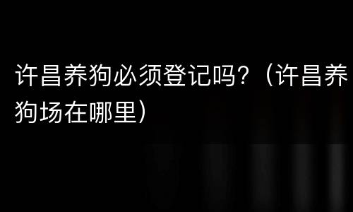 许昌养狗必须登记吗?（许昌养狗场在哪里）