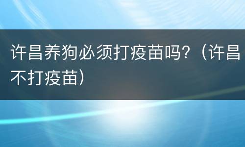 许昌养狗必须打疫苗吗?（许昌不打疫苗）