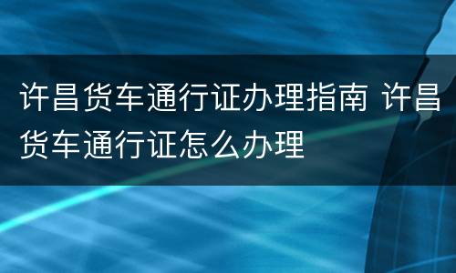 许昌货车通行证办理指南 许昌货车通行证怎么办理