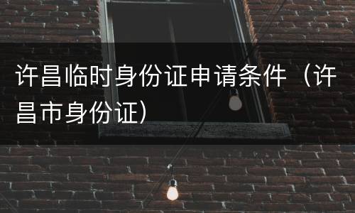 许昌临时身份证申请条件（许昌市身份证）