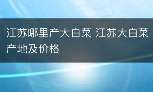 江苏哪里产大白菜 江苏大白菜产地及价格