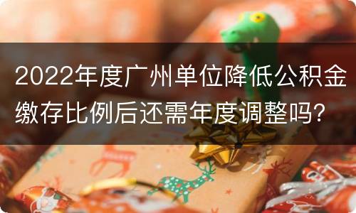2022年度广州单位降低公积金缴存比例后还需年度调整吗？