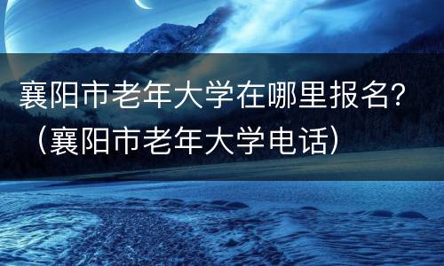 襄阳市老年大学在哪里报名？（襄阳市老年大学电话）