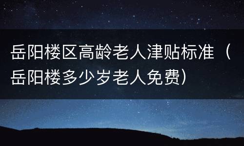 岳阳楼区高龄老人津贴标准（岳阳楼多少岁老人免费）
