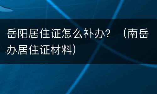 岳阳居住证怎么补办？（南岳办居住证材料）