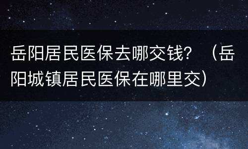 岳阳居民医保去哪交钱？（岳阳城镇居民医保在哪里交）