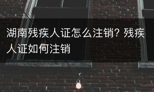 湖南残疾人证怎么注销? 残疾人证如何注销
