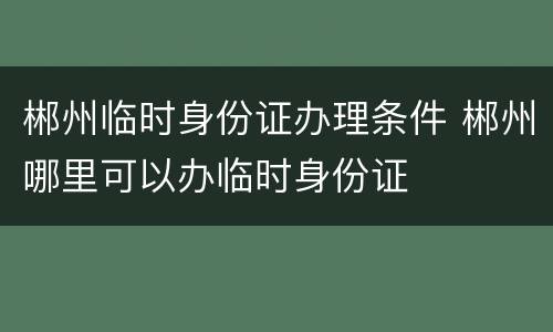郴州临时身份证办理条件 郴州哪里可以办临时身份证