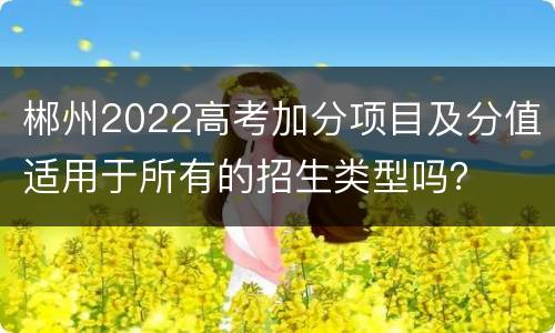 郴州2022高考加分项目及分值适用于所有的招生类型吗？