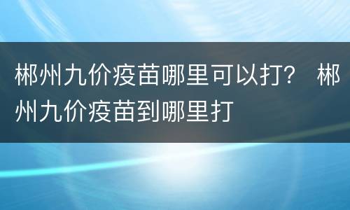 郴州九价疫苗哪里可以打？ 郴州九价疫苗到哪里打