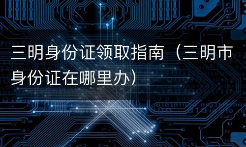 三明身份证领取指南（三明市身份证在哪里办）