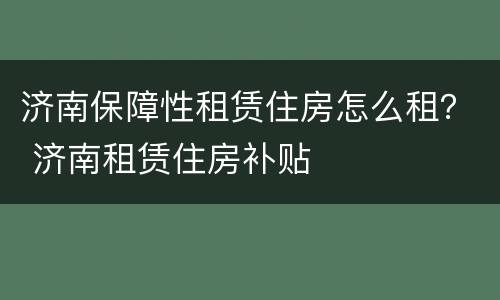 济南保障性租赁住房怎么租？ 济南租赁住房补贴