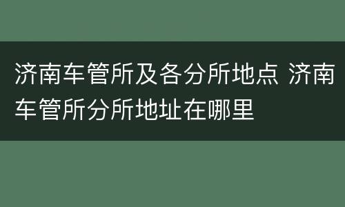 济南车管所及各分所地点 济南车管所分所地址在哪里