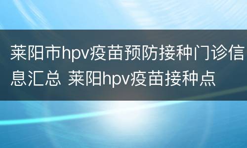 莱阳市hpv疫苗预防接种门诊信息汇总 莱阳hpv疫苗接种点