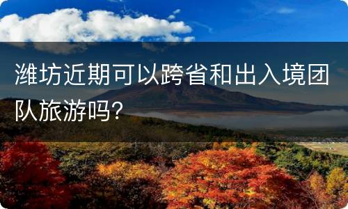 潍坊近期可以跨省和出入境团队旅游吗？