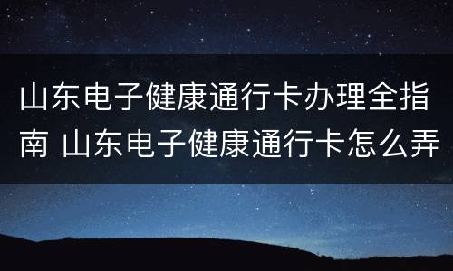 山东电子健康通行卡办理全指南 山东电子健康通行卡怎么弄