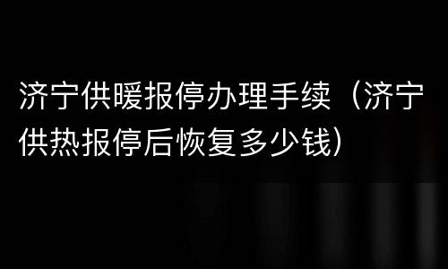 济宁供暖报停办理手续（济宁供热报停后恢复多少钱）