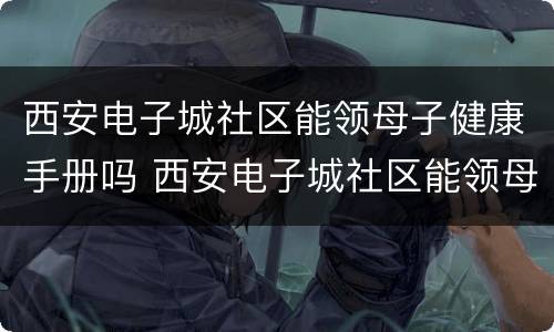 西安电子城社区能领母子健康手册吗 西安电子城社区能领母子健康手册吗多少钱