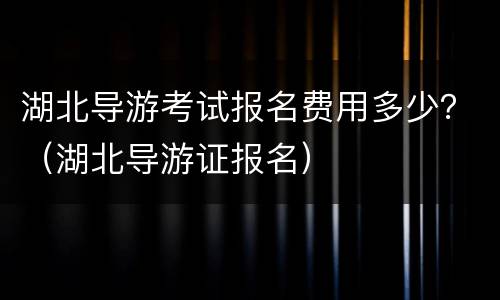湖北导游考试报名费用多少？（湖北导游证报名）