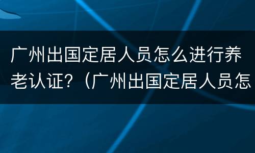 广州出国定居人员怎么进行养老认证?（广州出国定居人员怎么进行养老认证申请）