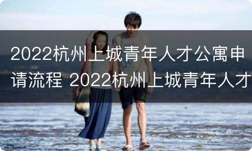 2022杭州上城青年人才公寓申请流程 2022杭州上城青年人才公寓申请流程及费用