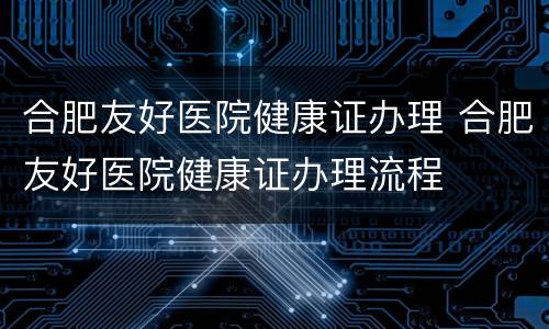 合肥友好医院健康证办理 合肥友好医院健康证办理流程