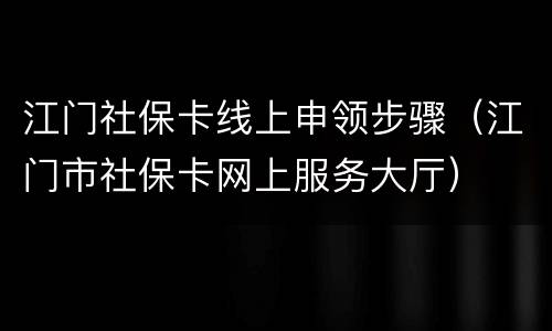 江门社保卡线上申领步骤（江门市社保卡网上服务大厅）