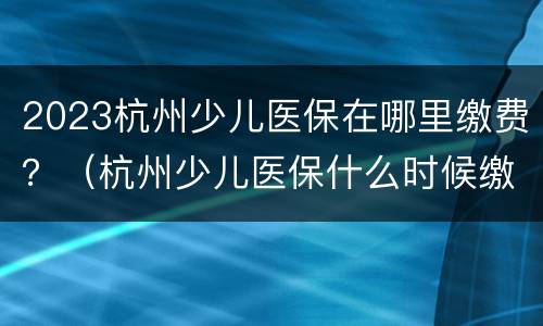 2023杭州少儿医保在哪里缴费？（杭州少儿医保什么时候缴费2021）