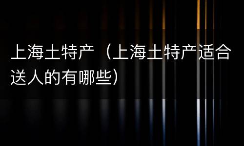 上海土特产（上海土特产适合送人的有哪些）