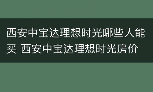 西安中宝达理想时光哪些人能买 西安中宝达理想时光房价