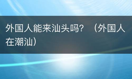 外国人能来汕头吗？（外国人在潮汕）