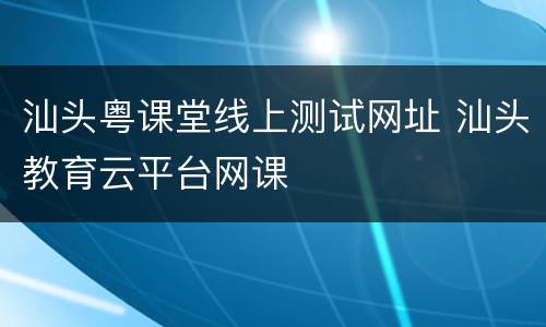 汕头粤课堂线上测试网址 汕头教育云平台网课