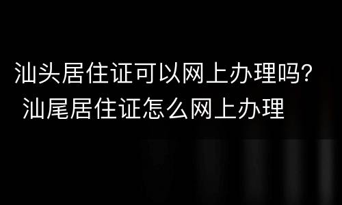 汕头居住证可以网上办理吗？ 汕尾居住证怎么网上办理