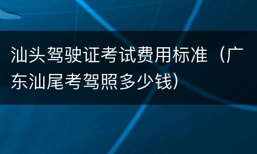 汕头驾驶证考试费用标准（广东汕尾考驾照多少钱）