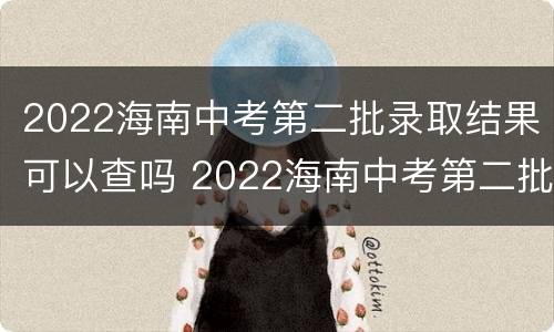 2022海南中考第二批录取结果可以查吗 2022海南中考第二批录取结果可以查吗知乎