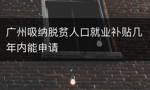 广州吸纳脱贫人口就业补贴几年内能申请