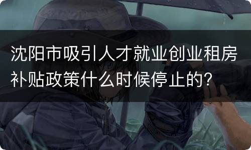 沈阳市吸引人才就业创业租房补贴政策什么时候停止的?