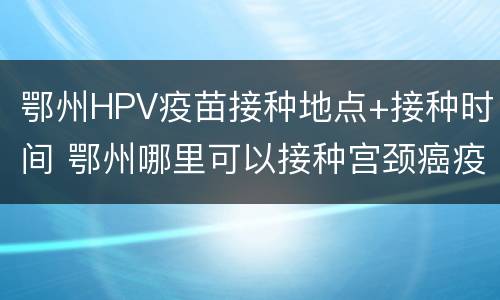 鄂州HPV疫苗接种地点+接种时间 鄂州哪里可以接种宫颈癌疫苗