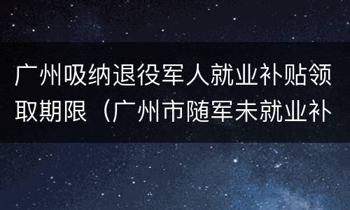 广州吸纳退役军人就业补贴领取期限（广州市随军未就业补助）