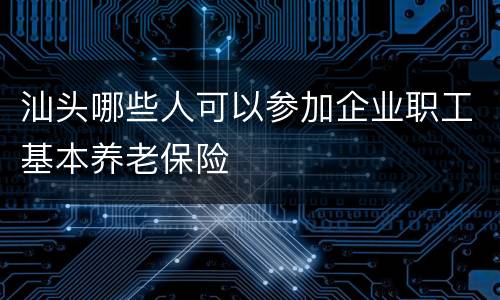 汕头哪些人可以参加企业职工基本养老保险
