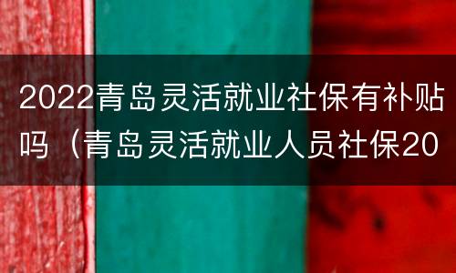2022青岛灵活就业社保有补贴吗（青岛灵活就业人员社保2020年最新政策）
