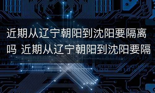 近期从辽宁朝阳到沈阳要隔离吗 近期从辽宁朝阳到沈阳要隔离吗最新消息