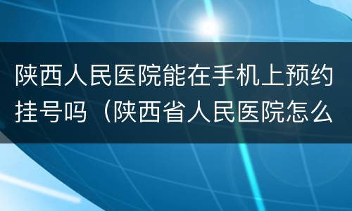陕西人民医院能在手机上预约挂号吗（陕西省人民医院怎么预约）