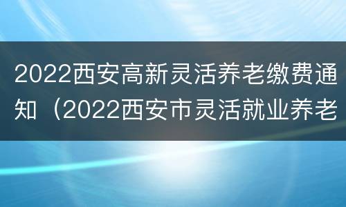2022西安高新灵活养老缴费通知（2022西安市灵活就业养老保险）
