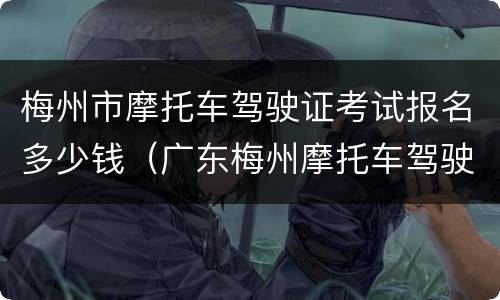 梅州市摩托车驾驶证考试报名多少钱（广东梅州摩托车驾驶证多少钱考）