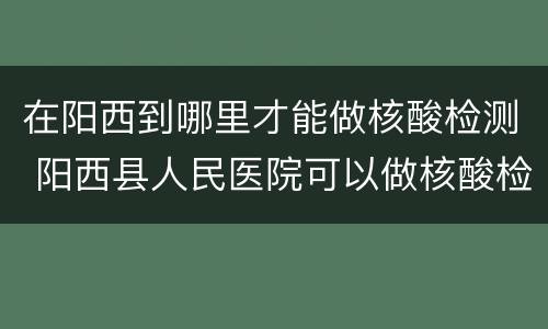 在阳西到哪里才能做核酸检测 阳西县人民医院可以做核酸检测吗